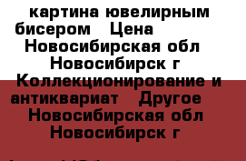 картина ювелирным бисером › Цена ­ 15 000 - Новосибирская обл., Новосибирск г. Коллекционирование и антиквариат » Другое   . Новосибирская обл.,Новосибирск г.